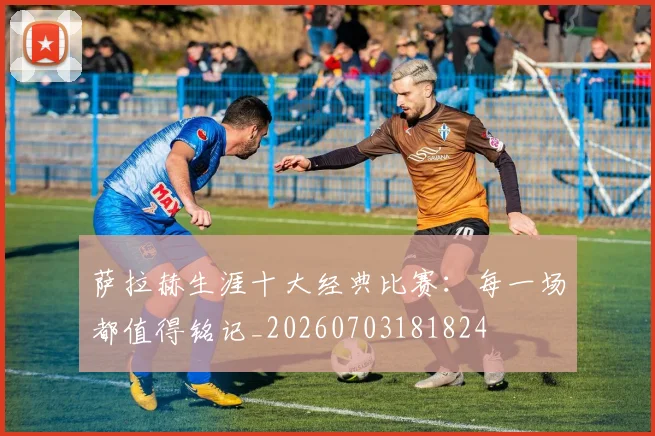 萨拉赫生涯十大经典比赛：每一场都值得铭记_20260703181824